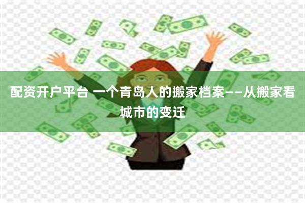 配资开户平台 一个青岛人的搬家档案——从搬家看城市的变迁