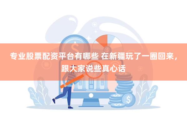 专业股票配资平台有哪些 在新疆玩了一圈回来，跟大家说些真心话