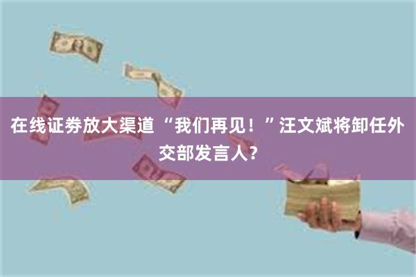 在线证劵放大渠道 “我们再见！”汪文斌将卸任外交部发言人？