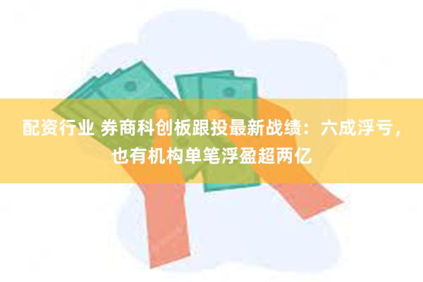 配资行业 券商科创板跟投最新战绩：六成浮亏，也有机构单笔浮盈超两亿