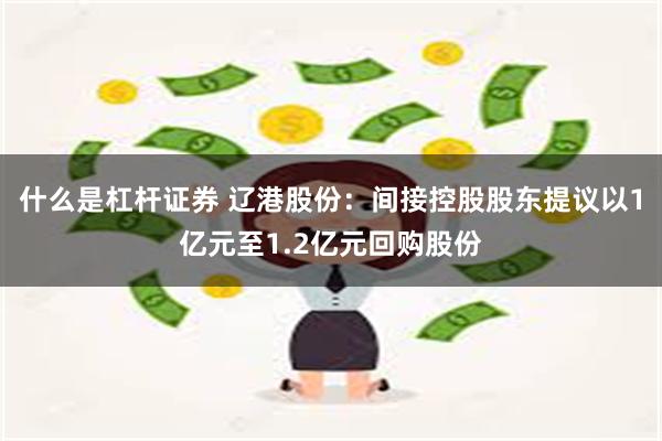 什么是杠杆证券 辽港股份：间接控股股东提议以1亿元至1.2亿元回购股份