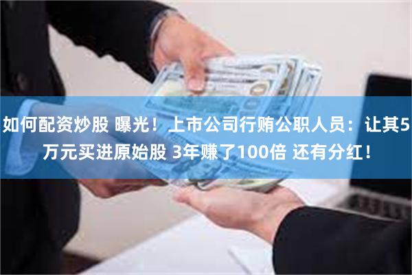 如何配资炒股 曝光！上市公司行贿公职人员：让其5万元买进原始股 3年赚了100倍 还有分红！