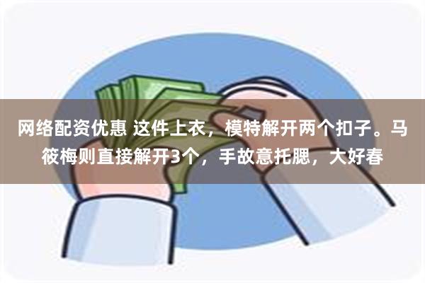 网络配资优惠 这件上衣，模特解开两个扣子。马筱梅则直接解开3个，手故意托腮，大好春