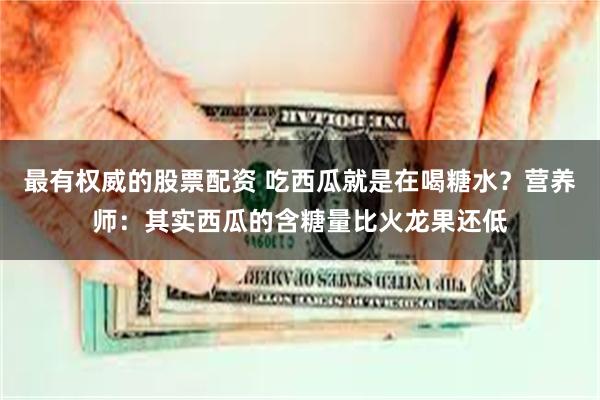 最有权威的股票配资 吃西瓜就是在喝糖水？营养师：其实西瓜的含糖量比火龙果还低