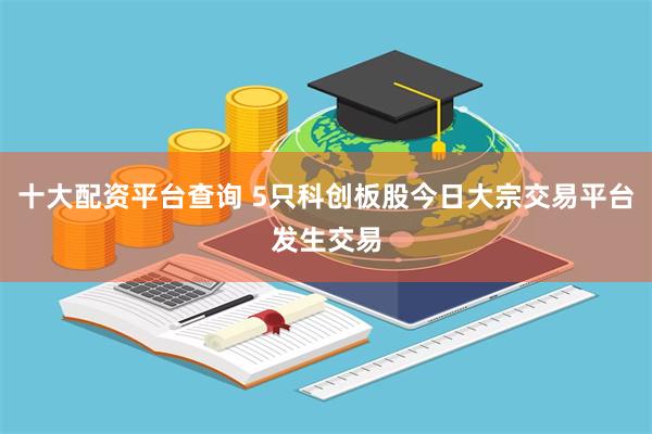 十大配资平台查询 5只科创板股今日大宗交易平台发生交易