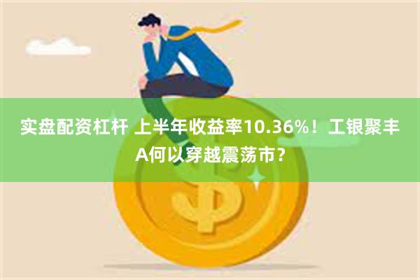 实盘配资杠杆 上半年收益率10.36%！工银聚丰A何以穿越震荡市？