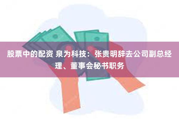 股票中的配资 泉为科技：张贵明辞去公司副总经理、董事会秘书职务