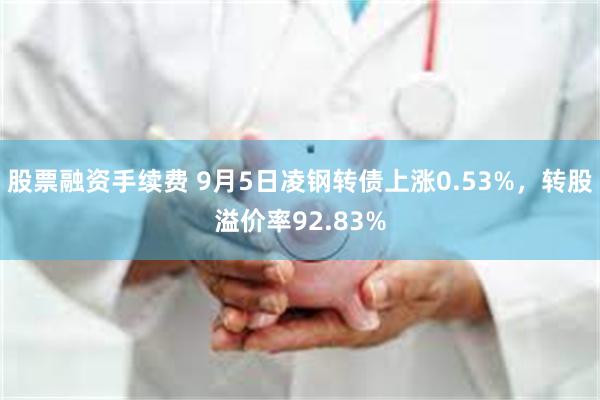 股票融资手续费 9月5日凌钢转债上涨0.53%，转股溢价率92.83%