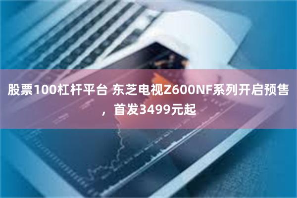 股票100杠杆平台 东芝电视Z600NF系列开启预售，首发3499元起