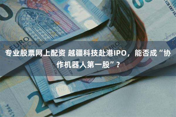 专业股票网上配资 越疆科技赴港IPO，能否成“协作机器人第一股”？