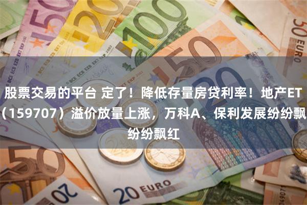 股票交易的平台 定了！降低存量房贷利率！地产ETF（159707）溢价放量上涨，万科A、保利发展纷纷飘红