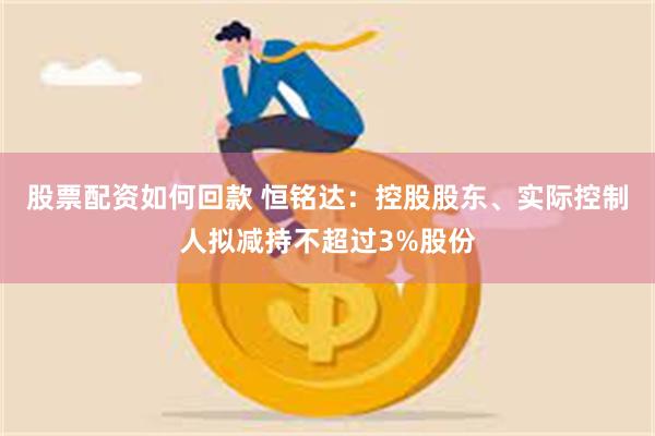 股票配资如何回款 恒铭达：控股股东、实际控制人拟减持不超过3%股份