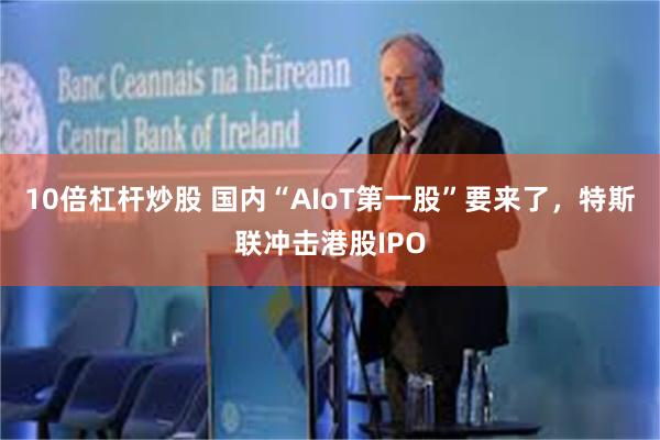 10倍杠杆炒股 国内“AIoT第一股”要来了，特斯联冲击港股IPO