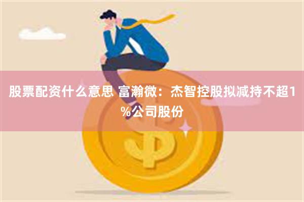 股票配资什么意思 富瀚微：杰智控股拟减持不超1%公司股份