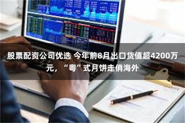 股票配资公司优选 今年前8月出口货值超4200万元，“粤”式月饼走俏海外