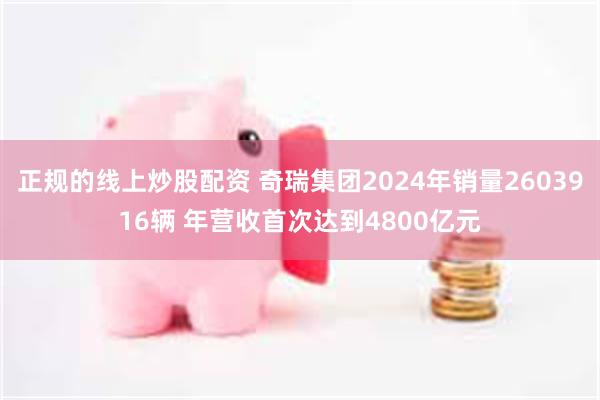 正规的线上炒股配资 奇瑞集团2024年销量2603916辆 年营收首次达到4800亿元