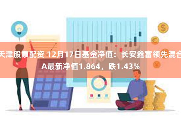 天津股票配资 12月17日基金净值：长安鑫富领先混合A最新净值1.864，跌1.43%