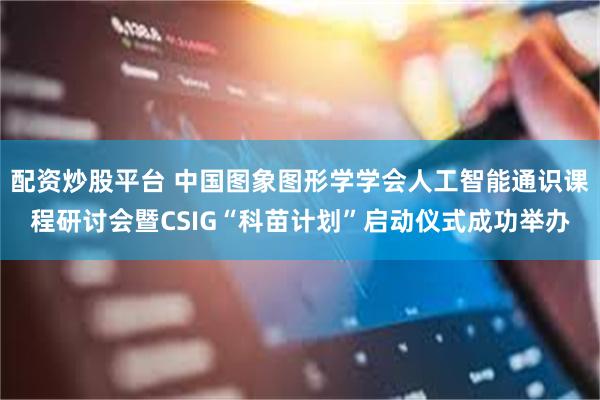 配资炒股平台 中国图象图形学学会人工智能通识课程研讨会暨CSIG“科苗计划”启动仪式成功举办