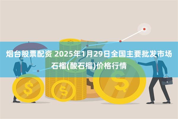 烟台股票配资 2025年1月29日全国主要批发市场石榴(酸石榴)价格行情