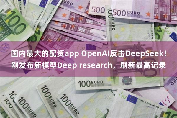 国内最大的配资app OpenAI反击DeepSeek！刚发布新模型Deep research，刷新最高记录