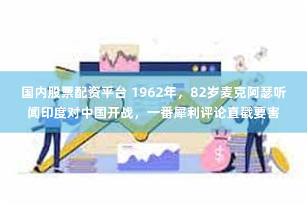 国内股票配资平台 1962年，82岁麦克阿瑟听闻印度对中国开战，一番犀利评论直戳要害