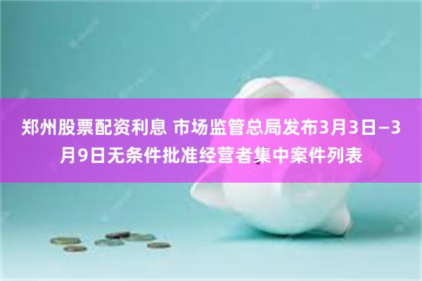 郑州股票配资利息 市场监管总局发布3月3日—3月9日无条件批准经营者集中案件列表