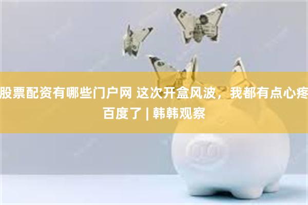 股票配资有哪些门户网 这次开盒风波，我都有点心疼百度了 | 韩韩观察