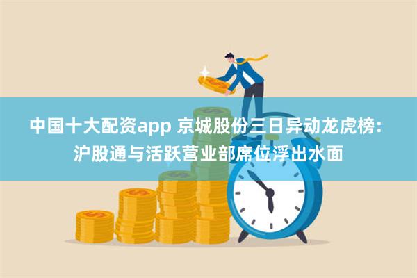 中国十大配资app 京城股份三日异动龙虎榜: 沪股通与活跃营业部席位浮出水面